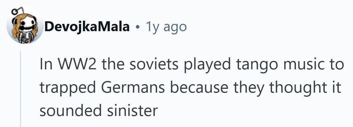DevojkaMala . 1y ago In WW2 the soviets played tango music to trapped Germans because they thought it sounded sinister 