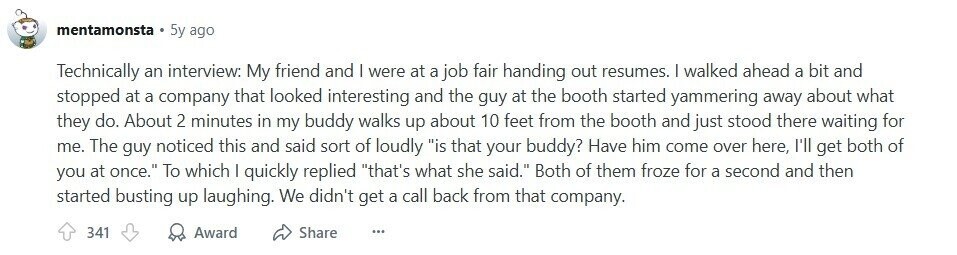 mentamonsta 5y ago Technically an interview: My friend and I were at a job fair handing out resumes. | walked ahead a bit and stopped at a company that looked interesting and the guy at the booth started yammering away about what they do. About 2 minutes in my buddy walks up about 10 feet from the booth and just stood there waiting for me. The guy noticed this and said sort of loudly is that your buddy? Have him come over here, I'll get both of you at once. To which I quickly replied that's what she said. Both 