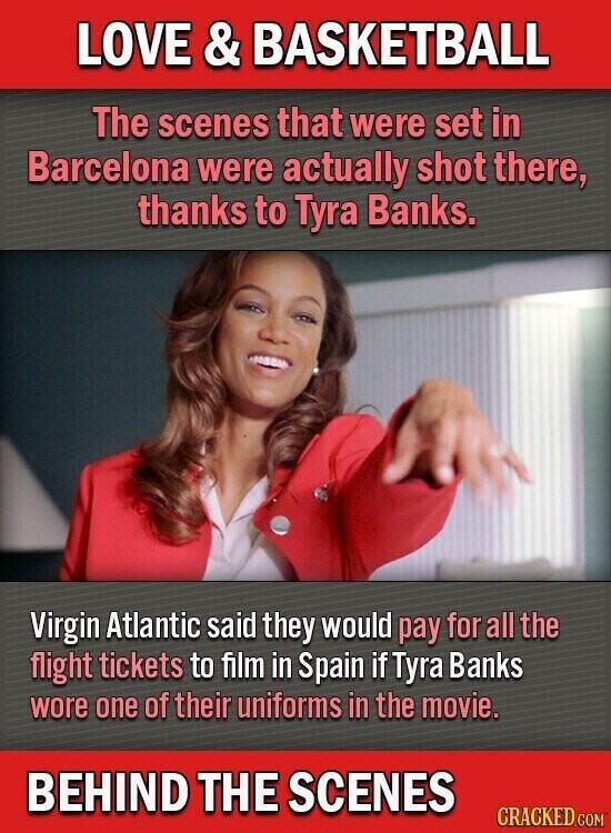 LOVE & BASKETBALL The scenes that were set in Barcelona were actually shot there, thanks to Tyra Banks. Virgin Atlantic said they would pay for all the flight tickets to film in Spain if Tyra Banks wore one of their uniforms in the movie. BEHIND THE SCENES CRACKED.COM