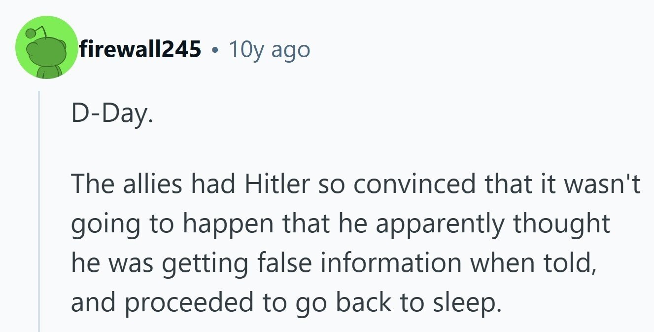 firewall245 . 10y ago D-Day. The allies had Hitler so convinced that it wasn't going to happen that he apparently thought he was getting false information when told, and proceeded to go back to sleep. 