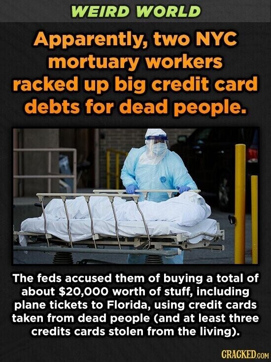 WEIRD WORLD Apparently, two NYC mortuary workers racked up big credit card debts for dead people. The feds accused them of buying a total of about $20,000 worth of stuff, including plane tickets to Florida, using credit cards taken from dead people (and at least three credits cards stolen from the living). CRACKED.COM