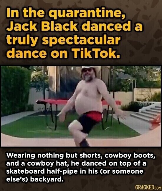 In the quarantine, Jack Black danced a truly spectacular dance on TikTok. Wearing nothing but shorts, cowboy boots, and a cowboy hat, he danced on top of a skateboard half-pipe in his (or someone else's) backyard. CRACKED.COM