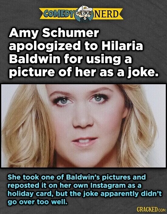 COMEDY NERD Amy Schumer apologized to Hilaria Baldwin for using a picture of her as a joke. She took one of Baldwin's pictures and reposted it on her own Instagram as a holiday card, but the joke apparently didn't go over too well. CRACKED.COM