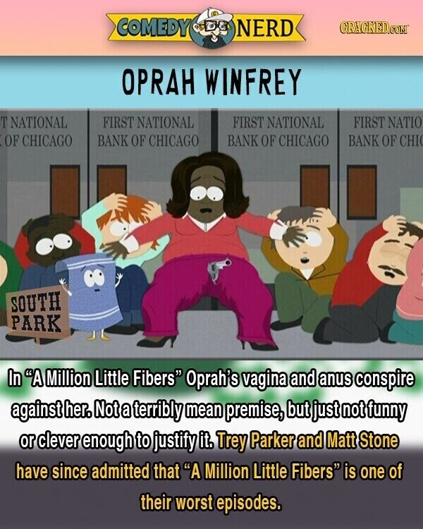 COMEDY NERD GRACKED.COM OPRAH WINFREY T NATIONAL FIRST NATIONAL FIRST NATIONAL FIRST NATIO BANK OF CHI OF CHICAGO BANK OF CHICAGO BANK OF CHICAGO SOUTH PARK In A Million Little Fibers Oprah's vagina and anus conspire against her. Not a terribly mean premise, but just not funny or clever enough to justify it. Trey Parker and Matt Stone have since admitted that A Million Little Fibers is one of their worst episodes.