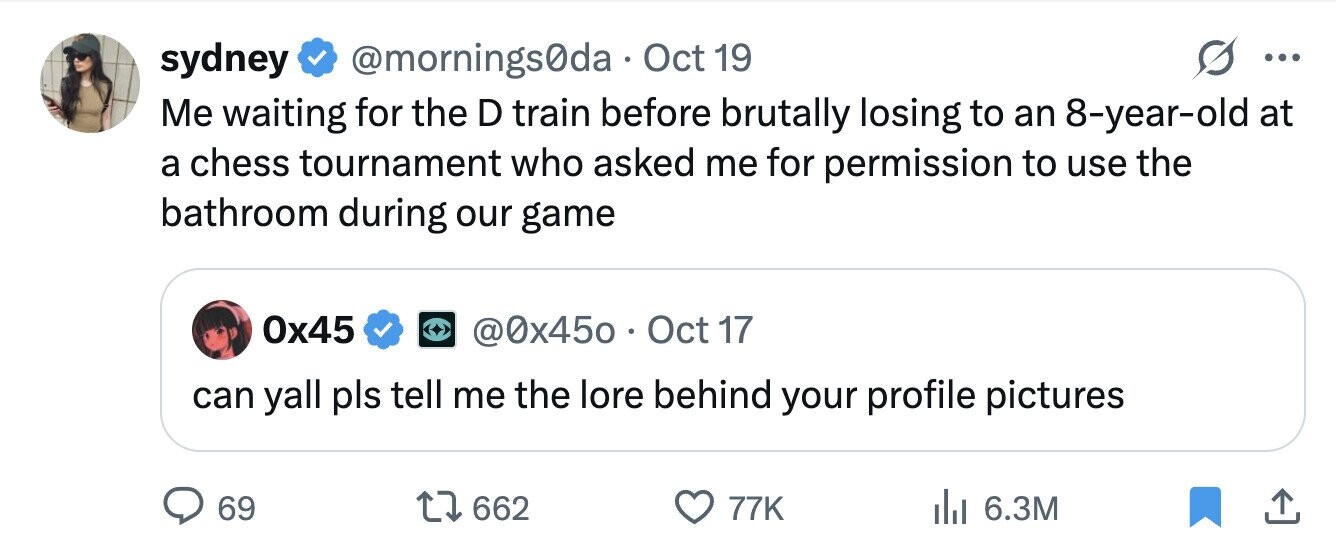 sydney @mornings0da Oct 19 ... Me waiting for the D train before brutally losing to an 8-year-old at a chess tournament who asked me for permission to use the bathroom during our game 0x45 @0x450 . C Oct 17 can yall pls tell me the lore behind your profile pictures 69 662 77K 6.3M 