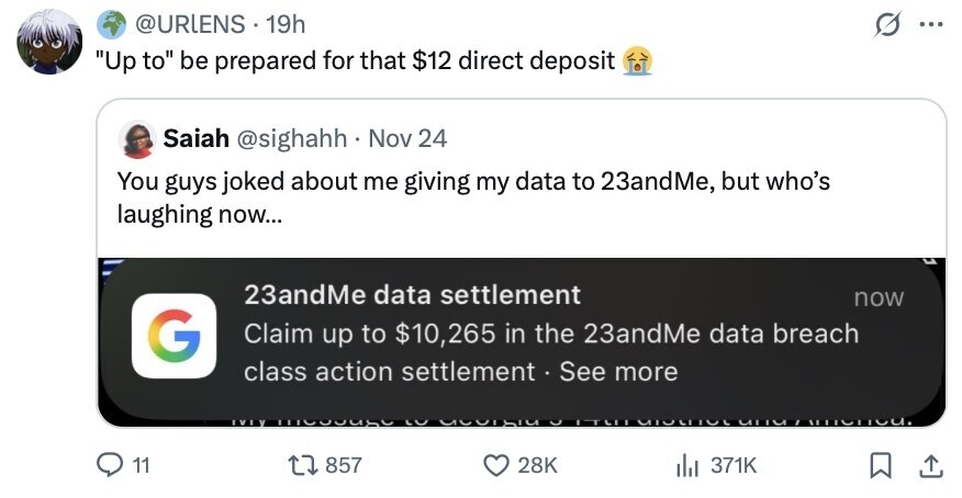 @URLENS 19h ... Up to be prepared for that $12 direct deposit Saiah @sighahh. Nov 24 You guys joked about me giving my data to 23andMe, but who's laughing now... 23andMe data settlement now G Claim up to $10,265 in the 23andMe data breach class action settlement.S See more IVIY LO MTSI D ITELL MIULIIUL una 11 857 28K del 371K 
