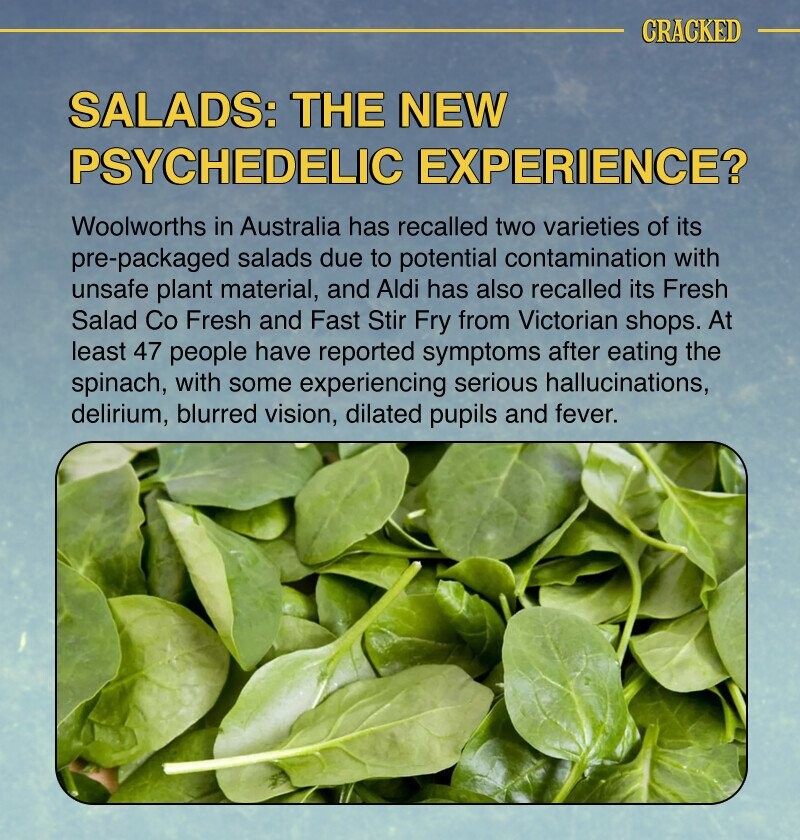 CRACKED SALADS: THE NEW PSYCHEDELIC EXPERIENCE? Woolworths in Australia has recalled two varieties of its pre-packaged salads due to potential contamination with unsafe plant material, and Aldi has also recalled its Fresh Salad Co Fresh and Fast Stir Fry from Victorian shops. At least 47 people have reported symptoms after eating the spinach, with some experiencing serious hallucinations, delirium, blurred vision, dilated pupils and fever.