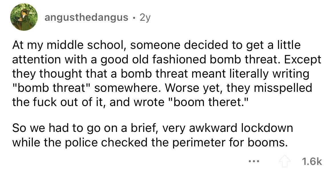 angusthedangus . 2 2y At my middle school, someone decided to get a little attention with a good old fashioned bomb threat. Except they thought that a bomb threat meant literally writing bomb threat somewhere. Worse yet, they misspelled the fuck out of it, and wrote boom theret. So we had to go on a brief, very awkward lockdown while the police checked the perimeter for booms. ... 1.6k