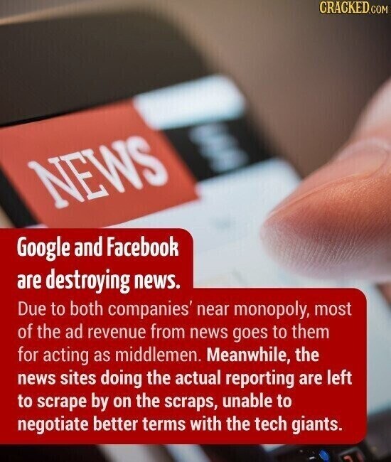 CRACKED.COM NEWS Google and Facebook are destroying news. Due to both companies' near monopoly, most of the ad revenue from news goes to them for acting as middlemen. Meanwhile, the news sites doing the actual reporting are left to scrape by on the scraps, unable to negotiate better terms with the tech giants.