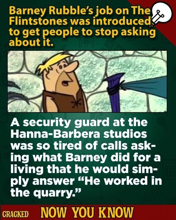 Barney Rubble's job on The Flintstones was introduced to get people to stop asking about it. A security guard at the Hanna-Barbera studios was so tired of calls ask- ing what Barney did for a living that he would sim- ply answer Не worked in the quarry. CRACKED NOW YOU KNOW