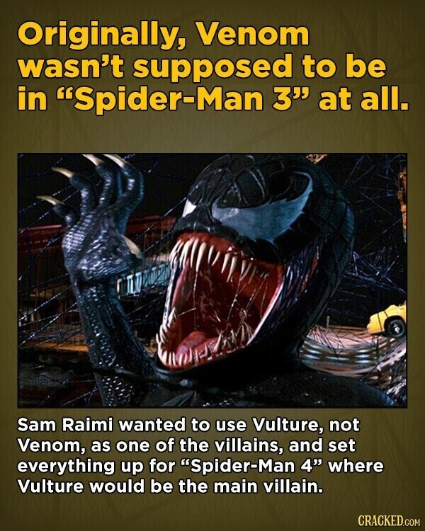 Originally, Venom wasn't supposed to be in Spider-Man 3 at all. Sam Raimi wanted to use Vulture, not Venom, as one of the villains, and set everything up for Spider-Man 4 where Vulture would be the main villain. CRACKED.COM