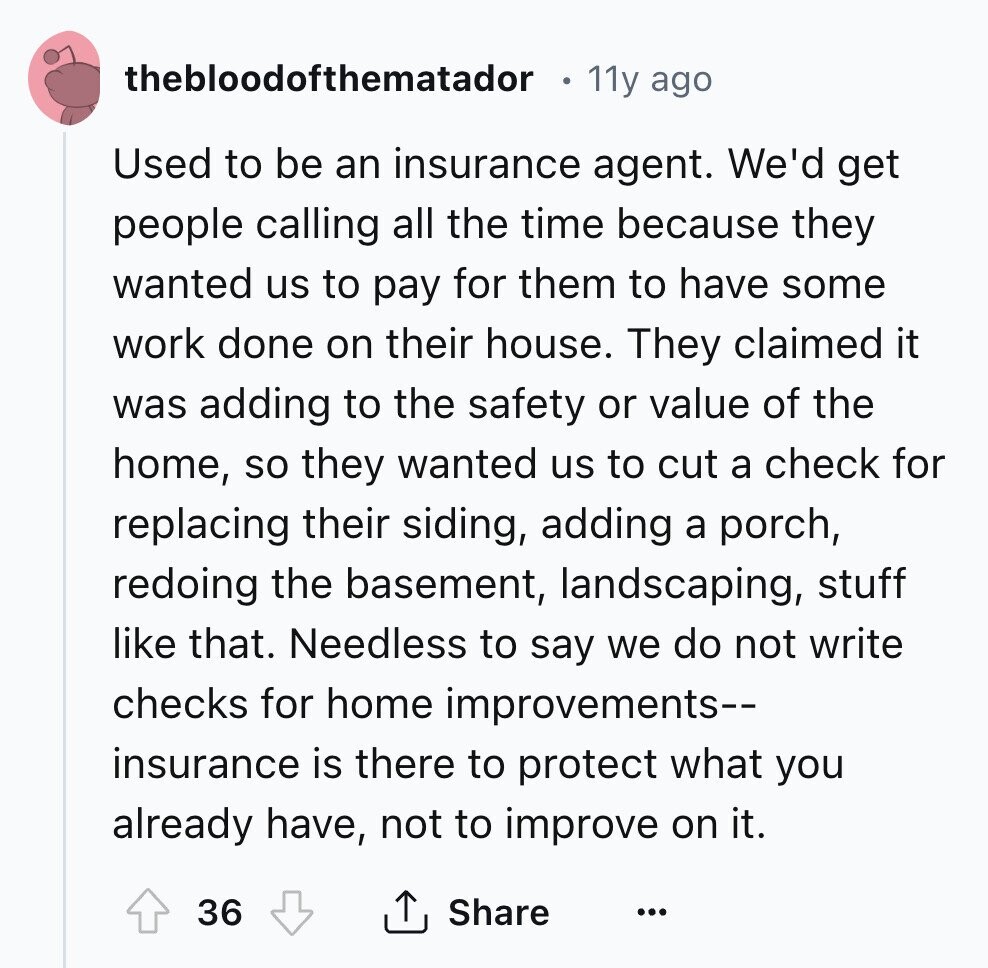 thebloodofthematador 11y ago Used to be an insurance agent. We'd get people calling all the time because they wanted us to pay for them to have some work done on their house. They claimed it was adding to the safety or value of the home, so they wanted us to cut a check for replacing their siding, adding a porch, redoing the basement, landscaping, stuff like that. Needless to say we do not write checks for home improvements-- insurance is there to protect what you already have, not to improve on it. 36 Share ...