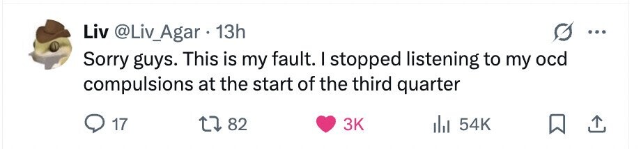 Liv @Liv_Agar 13h Sorry guys. This is my fault. I stopped listening to my ocd compulsions at the start of the third quarter 17 82 3K 54K