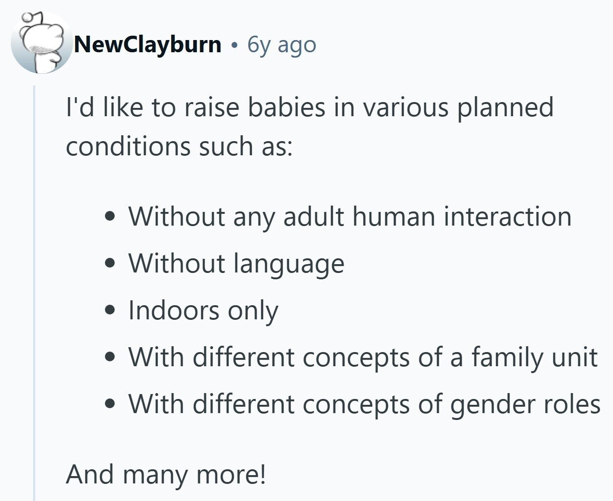 NewClayburn . 6y ago I'd like to raise babies in various planned conditions such as: Without any adult human interaction Without language Indoors only With different concepts of a family unit With different concepts of gender roles And many more!