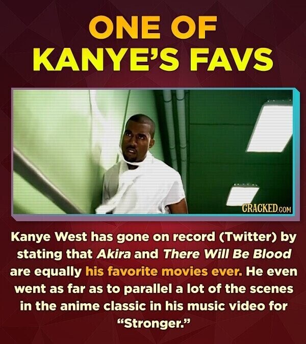 ONE OF KANYE'S FAVS CRACKED.COM Kanye West has gone on record (Twitter) by stating that Akira and There Will Be Blood are equally his favorite movies ever. Не even went as far as to parallel a lot of the scenes in the anime classic in his music video for Stronger.