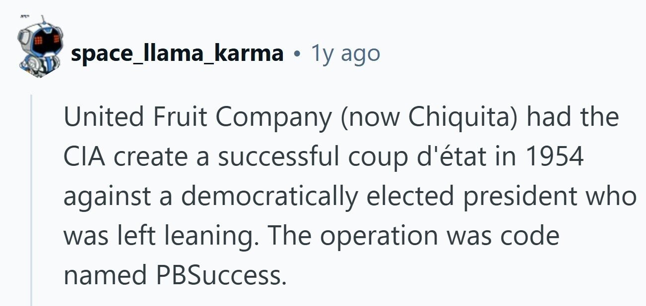 space_llama_karma . 1y ago United Fruit Company (now Chiquita) had the CIA create a successful coup d'état in 1954 against a democratically elected president who was left leaning. The operation was code named PBSuccess. 