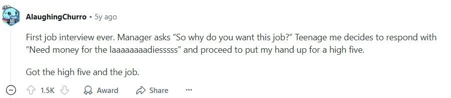 AlaughingChurro 5y ago First job interview ever. Manager asks So why do you want this job? Teenage me decides to respond with Need money for the laaaaaaaadiesssss and proceed to put my hand up for a high five. Got the high five and the job. 1.5K Award Share ... 