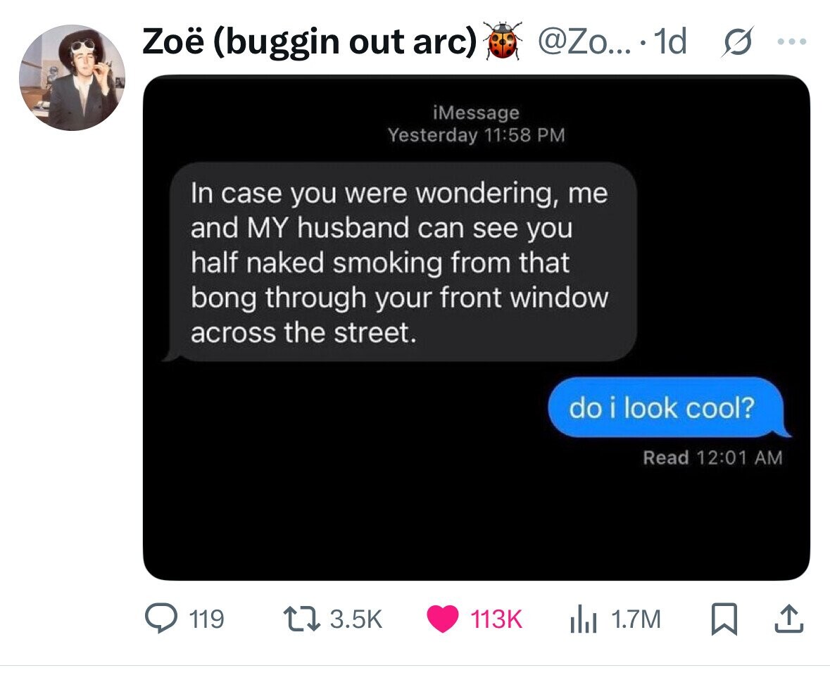 Zoë (buggin out arc) @Zo... . 1d s ... iMessage Yesterday 11:58 PM In case you were wondering, me and MY husband can see you half naked smoking from that bong through your front window across the street. do i look cool? Read 12:01 AM 119 3.5K 113K 1.7M 