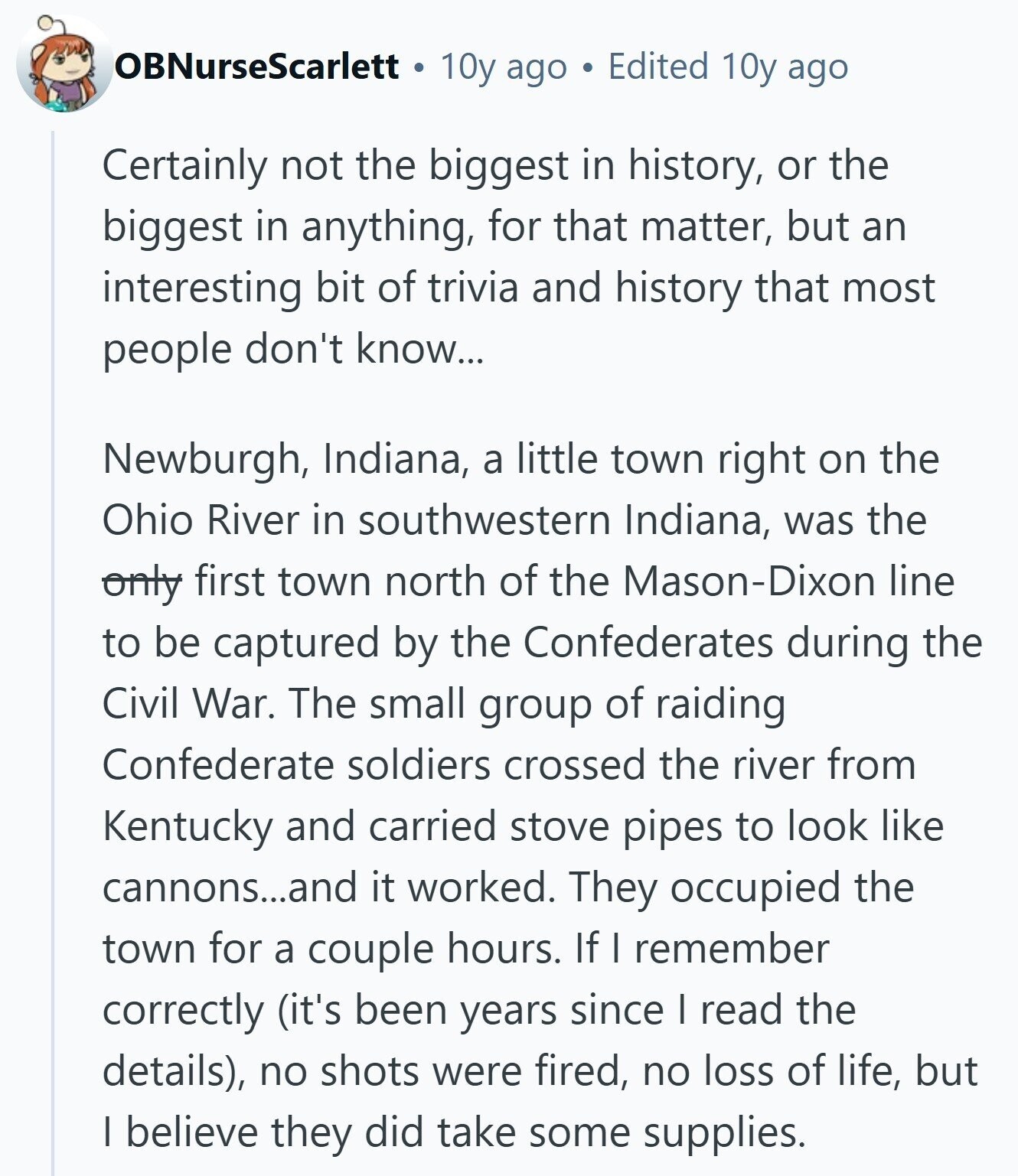 OBNurseScarlett 10y ago Edited 10y ago Certainly not the biggest in history, or the biggest in anything, for that matter, but an interesting bit of trivia and history that most people don't know... Newburgh, Indiana, a little town right on the Ohio River in southwestern Indiana, was the only first town north of the Mason-Dixon line to be captured by the Confederates during the Civil War. The small group of raiding Confederate soldiers crossed the river from Kentucky and carried stove pipes to look like cannons...and it worked. They occupied the town for a couple hours. If I remember correctly 