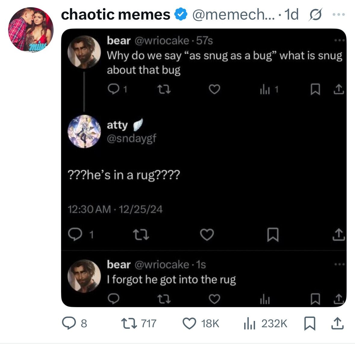 chaotic memes @memech... .1d s ... bear @wriocake.57s Why do we say as snug as a bug what is snug about that bug 1 atty @sndaygf ???he's in a rug???? 12:30AM 12/25/24 1 bear @wriocake. 1s | forgot he got into the rug 8 717 18K 232K 