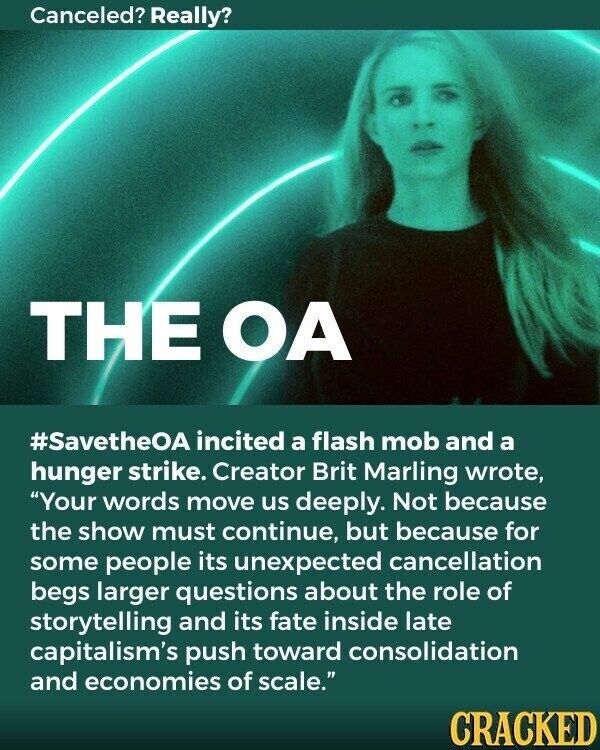 Canceled? Really? THE OA #SavetheOA incited a flash mob and a hunger strike. Creator Brit Marling wrote, Your words move us deeply. Not because the show must continue, but because for some people its unexpected cancellation begs larger questions about the role of storytelling and its fate inside late capitalism's push toward consolidation and economies of scale. CRACKED