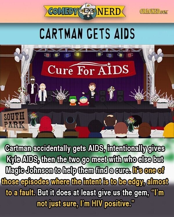 COMEDY NERD GRACKED.COM CARTMAN GETS AIDS Cure For AIDS SOUTH PARK Cartman accidentally gets AIDS, intentionally gives Kyle AIDS, then the two go meet with who else but Magic Johnson to help them find a cure. It's one of those episodes where the intent is to be edgy, almost to a fault. But it does at least give us the gem, I'm not just sure, I'm HIV positive.