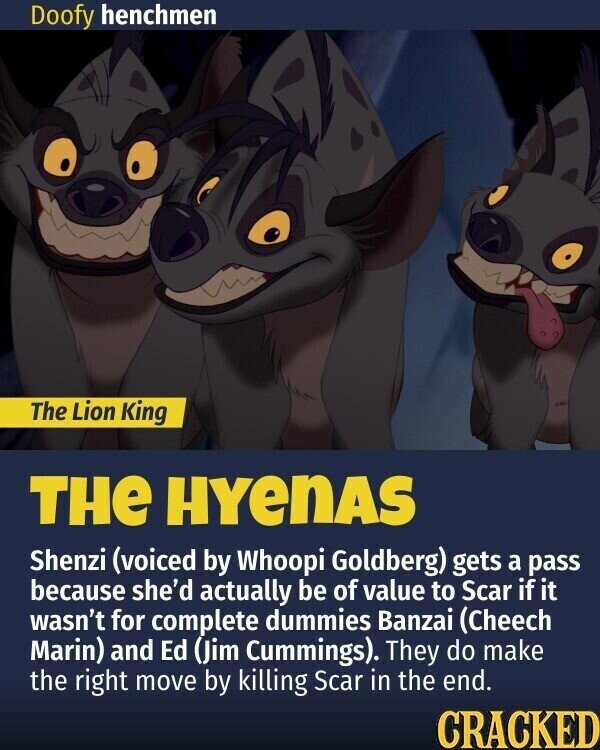 Doofy henchmen The Lion King THe HYenAS Shenzi (voiced by Whoopi Goldberg) gets a pass because she'd actually be of value to Scar if it wasn't for complete dummies Banzai (Cheech Marin) and Ed (Jim Cummings). They do make the right move by killing Scar in the end. CRACKED