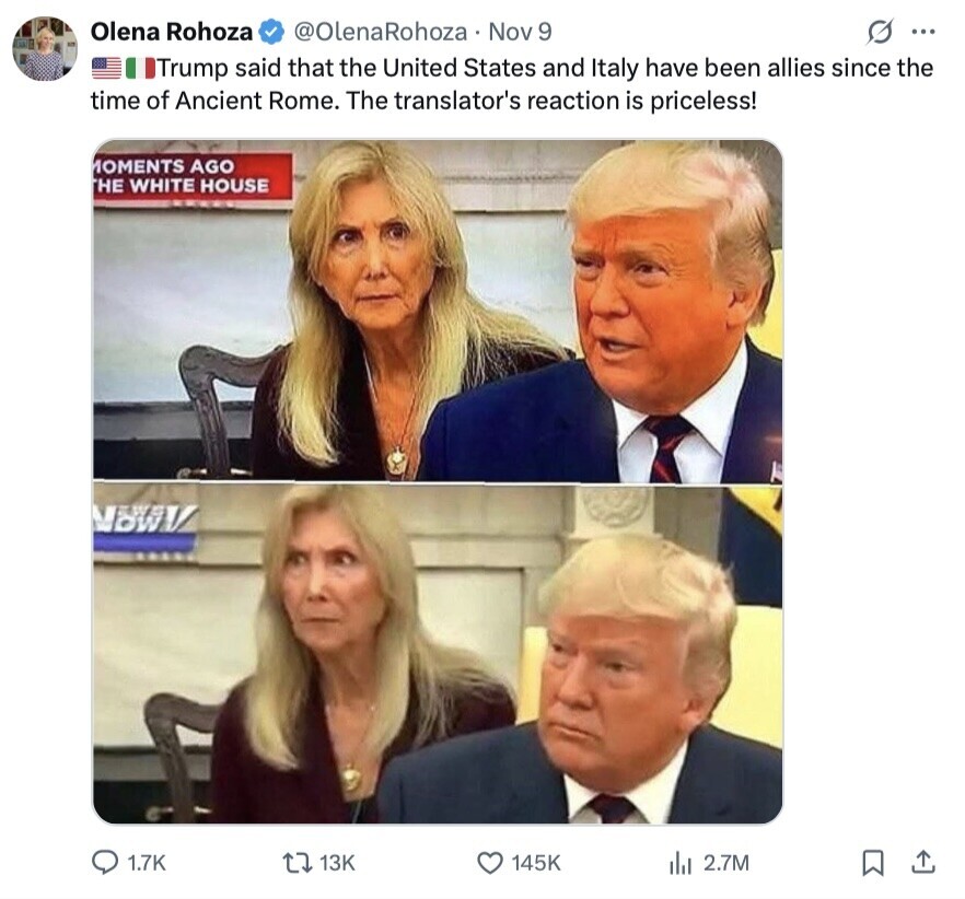 Olena Rohoza @OlenaRohoza Nov 9 G ... Trump said that the United States and Italy have been allies since the time of Ancient Rome. The translator's reaction is priceless! MOMENTS AGO HE WHITE HOUSE MANV 1.7K 13K 145K del 2.7M 