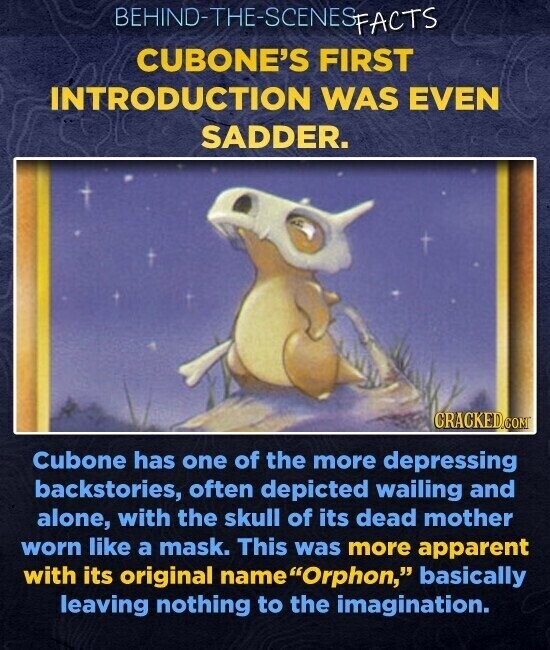 BEHIND-THE-SCENES SFACTS CUBONE'S FIRST INTRODUCTION WAS EVEN SADDER. CRACKED.COM Cubone has one of the more depressing backstories, often depicted wailing and alone, with the skull of its dead mother worn like a mask. This was more apparent with its original name Orphon, basically leaving nothing to the imagination.