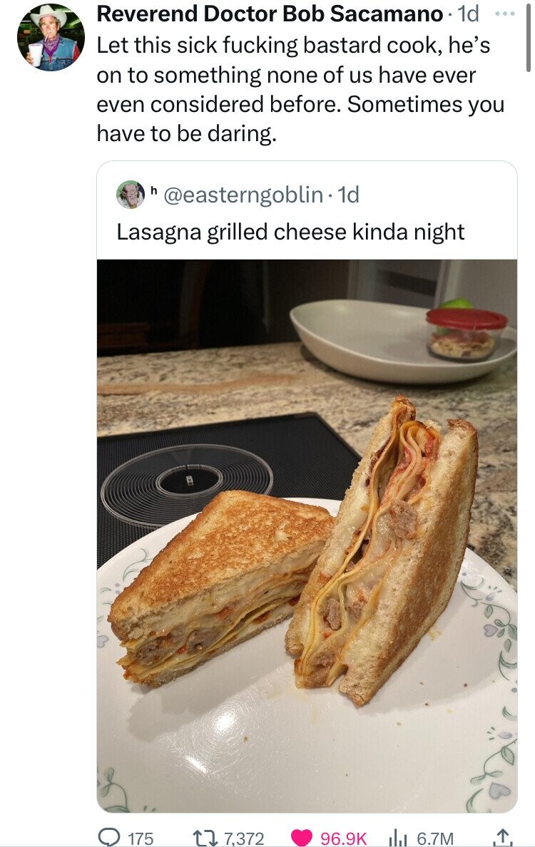 Reverend Doctor Bob Sacamano 1d ... Let this sick fucking bastard cook, he's on to something none of us have ever even considered before. Sometimes you have to be daring. h @easterngoblin 1d Lasagna grilled cheese kinda night 175 7,372 96.9K da 6.7M 