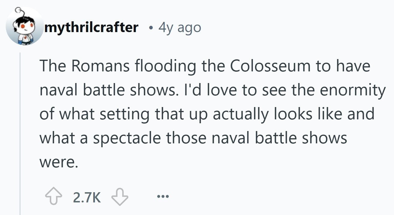 mythrilcrafter 4y ago The Romans flooding the Colosseum to have naval battle shows. I'd love to see the enormity of what setting that up actually looks like and what a spectacle those naval battle shows were. 2.7K ...