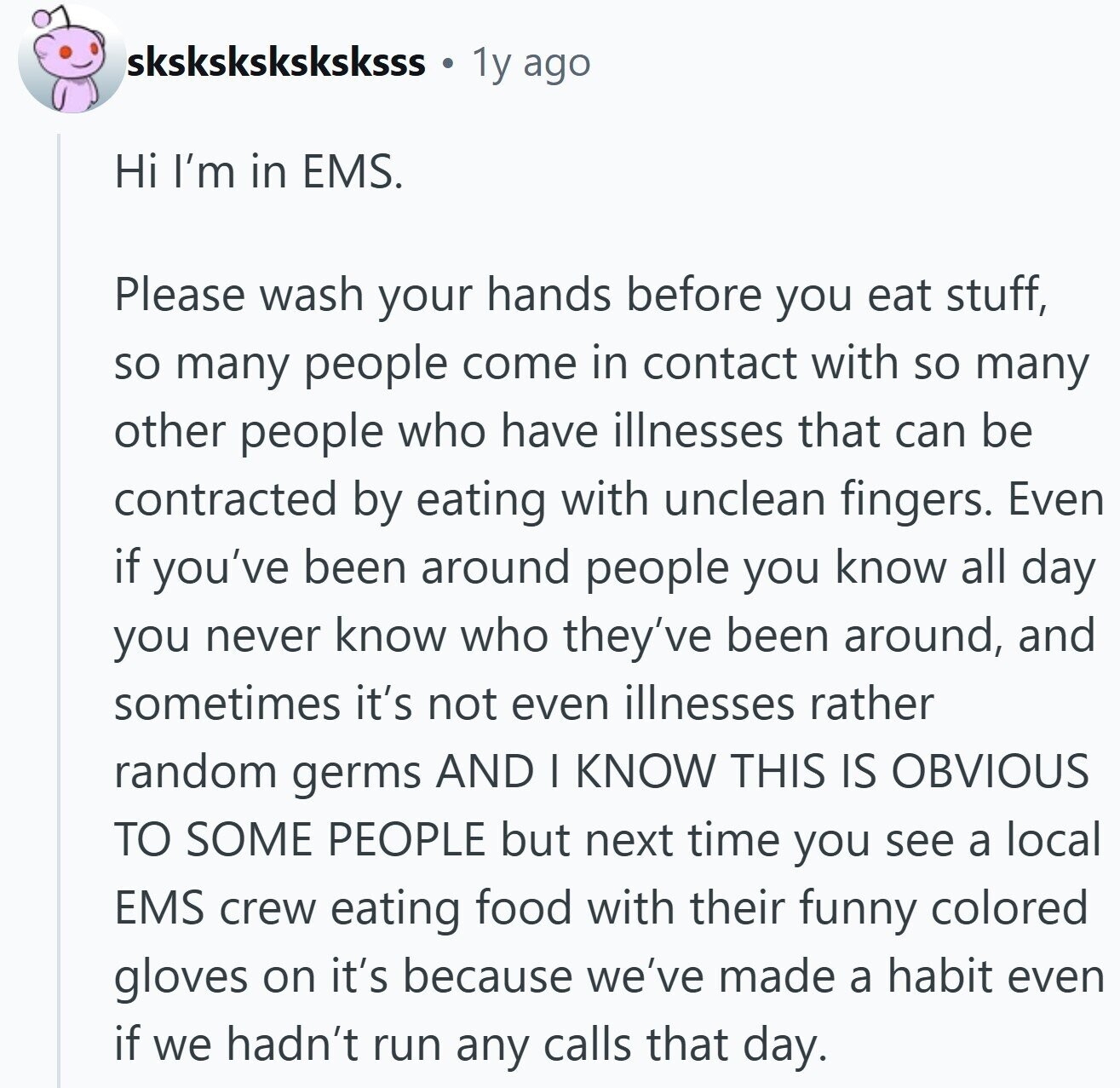 sksksksksksksss 1y ago Hi I'm in EMS. Please wash your hands before you eat stuff, so many people come in contact with so many other people who have illnesses that can be contracted by eating with unclean fingers. Even if you've been around people you know all day you never know who they've been around, and sometimes it's not even illnesses rather random germs AND I KNOW THIS IS OBVIOUS TO SOME PEOPLE but next time you see a local EMS crew eating food with their funny colored gloves on it's because we've made a habit even if we hadn't