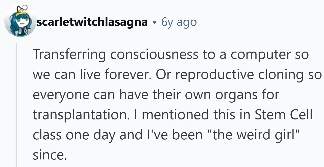 scarletwitchlasagna . 6y ago Transferring consciousness to a computer so we can live forever. Or reproductive cloning so everyone can have their own organs for transplantation. | mentioned this in Stem Cell class one day and I've been the weird girl since.