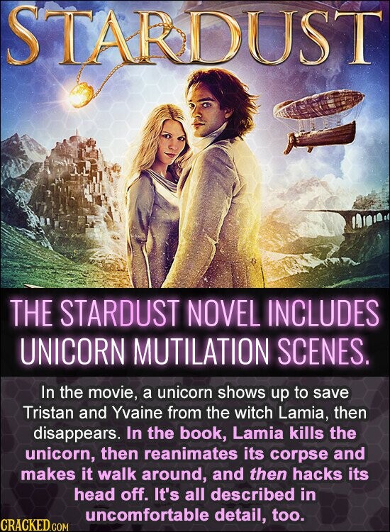STARDUST THE STARDUST NOVEL INCLUDES UNICORN MUTILATION SCENES. In the movie, a unicorn shows up to save Tristan and Yvaine from the witch Lamia, then disappears. In the book, Lamia kills the unicorn, then reanimates its corpse and makes it walk around, and then hacks its head off. It's all described in uncomfortable detail, too. CRACKED.COM