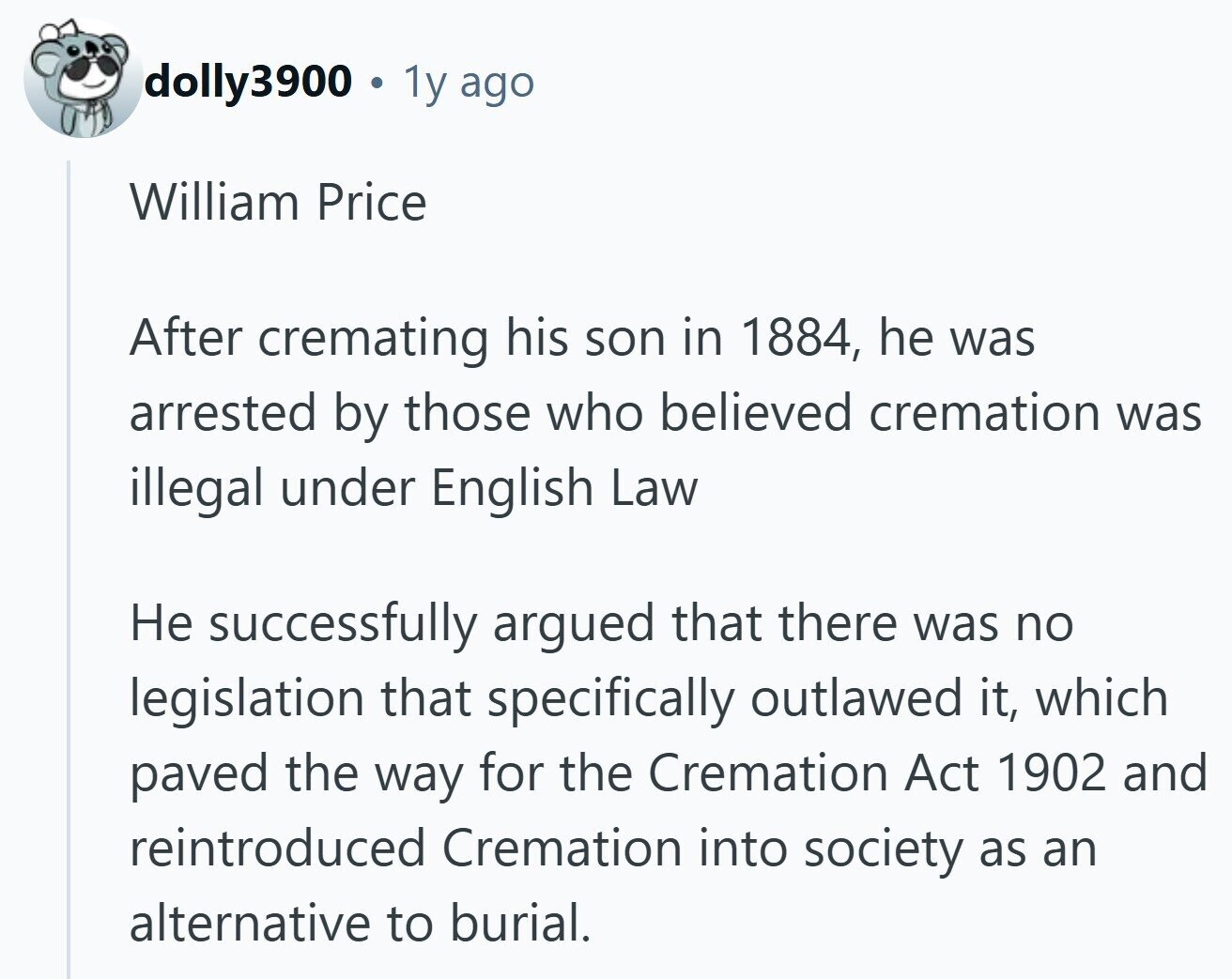 dolly3900 1y ago William Price After cremating his son in 1884, he was arrested by those who believed cremation was illegal under English Law Не successfully argued that there was no legislation that specifically outlawed it, which paved the way for the Cremation Act 1902 and reintroduced Cremation into society as an alternative to burial. 