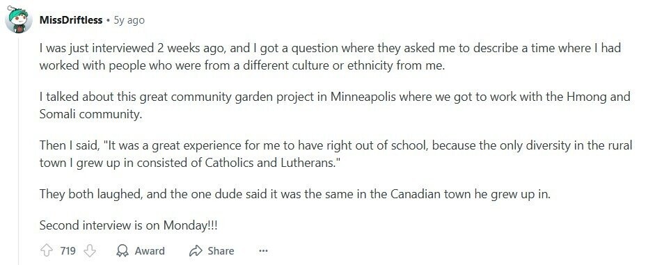 MissDriftless 5y ago | was just interviewed 2 weeks ago, and I got a question where they asked me to describe a time where | had worked with people who were from a different culture or ethnicity from me. | talked about this great community garden project in Minneapolis where we got to work with the Hmong and Somali community. Then I said, It was a great experience for me to have right out of school, because the only diversity in the rural town | grew up in consisted of Catholics and Lutherans. They both laughed, and the one dude 
