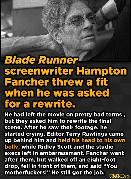Blade Runner screenwriter Hampton Fancher threw a fit when he was asked for a rewrite. He had left the movie on pretty bad terms, but they asked him to rewrite the final scene. After he saw their footage, he started crying. Editor Terry Rawlings came up behind him and held his head to his own belly, while Ridley Scott and the studio execs left in embarrassment. Fancher went after them, but walked off an eight-foot drop, fell in front of them, and said You motherfuckers! Не still got the job. CRACKED.COM