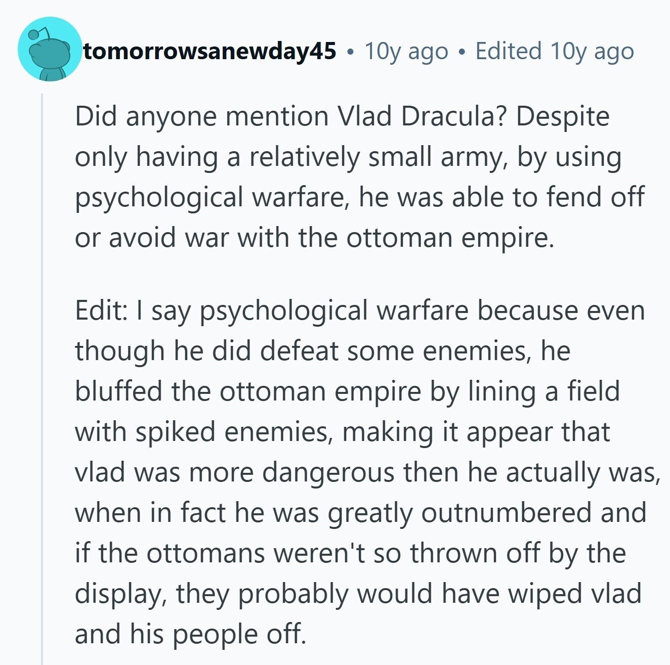 tomorrowsanewday45 10y ago Edited 10y ago Did anyone mention Vlad Dracula? Despite only having a relatively small army, by using psychological warfare, he was able to fend off or avoid war with the ottoman empire. Edit: I say psychological warfare because even though he did defeat some enemies, he bluffed the ottoman empire by lining a field with spiked enemies, making it appear that vlad was more dangerous then he actually was, when in fact he was greatly outnumbered and if the ottomans weren't so thrown off by the display, they probably would have wiped vlad and his people off. 
