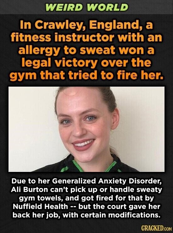 WEIRD WORLD In Crawley, England, a fitness instructor with an allergy to sweat won a legal victory over the gym that tried to fire her. Due to her Generalized Anxiety Disorder, Ali Burton can't pick up or handle sweaty gym towels, and got fired for that by Nuffield Health - - but the court gave her back her job, with certain modifications. CRACKED.COM