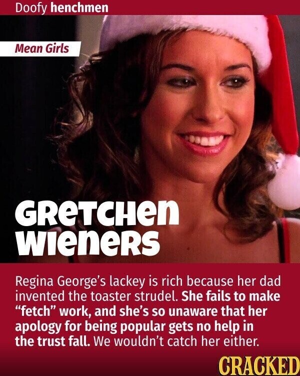 Doofy henchmen Mean Girls GReTCHen WIENERS Regina George's lackey is rich because her dad invented the toaster strudel. She fails to make fetch work, and she's so unaware that her apology for being popular gets no help in the trust fall. We wouldn't catch her either. CRACKED