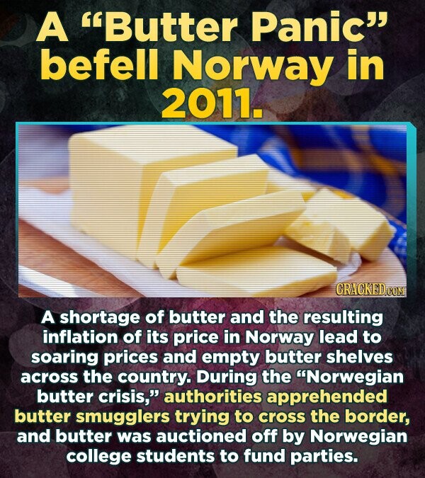 A Butter Panic befell Norway in 2011. CRACKED.COM A shortage of butter and the resulting inflation of its price in Norway lead to soaring prices and empty butter shelves across the country. During the 'Norwegian butter crisis, authorities apprehended butter smugglers trying to cross the border, and butter was auctioned off by Norwegian college students to fund parties.