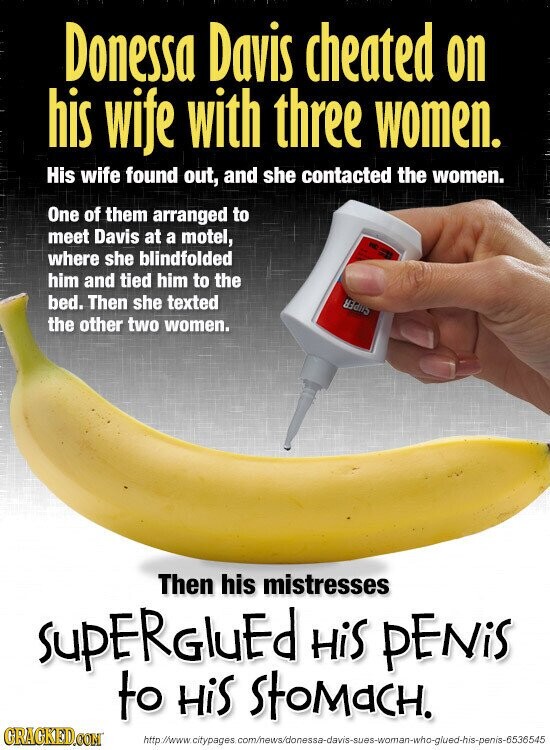 Donessa Davis cheated on his wife with three women. His wife found out, and she contacted the women. One of them arranged to meet Davis at a motel, STAT where she blindfolded him and tied him to the bed. Then she texted SEARS the other two women. Then his mistresses supERGluEd HiS PENiS to HiS StoMaCH. GRAGKED.COM http://www.citypages .com/news/donessa-davis-sues-woman-who-glued-his-penis-6536545
