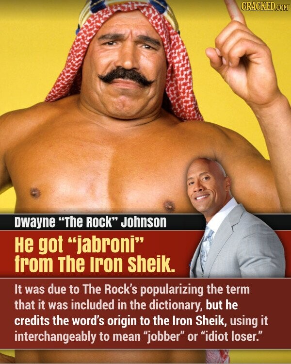 CRACKED.COM Dwayne The Rock Johnson Не got jabroni from The Iron sheik. It was due to The Rock's popularizing the term that it was included in the dictionary, but he credits the word's origin to the Iron Sheik, using it interchangeably to mean jobber or idiot loser.