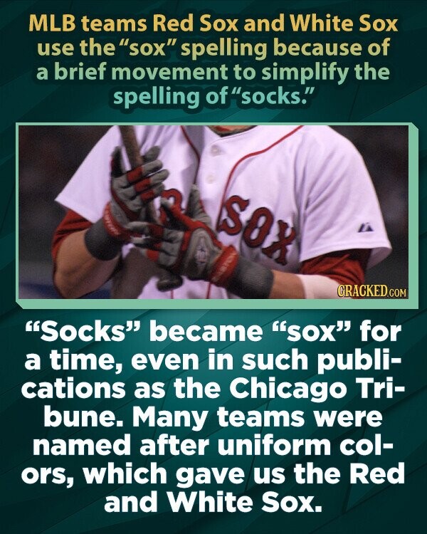 MLB teams Red Sox and White Sox use the sox spelling because of a brief movement to simplify the spelling of socks. SOX CRACKED.COM Socks became SOX for a time, even in such publi- cations as the Chicago Tri- bune. Many teams were named after uniform col- ors, which gave us the Red and White Sox.