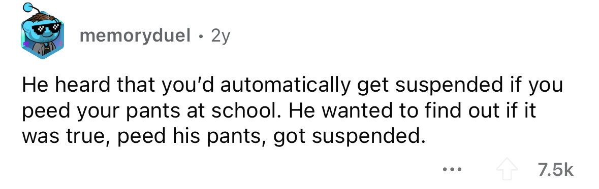 memoryduel . 2y Не heard that you'd automatically get suspended if you peed your pants at school. Не wanted to find out if it was true, peed his pants, got suspended. ... 7.5k