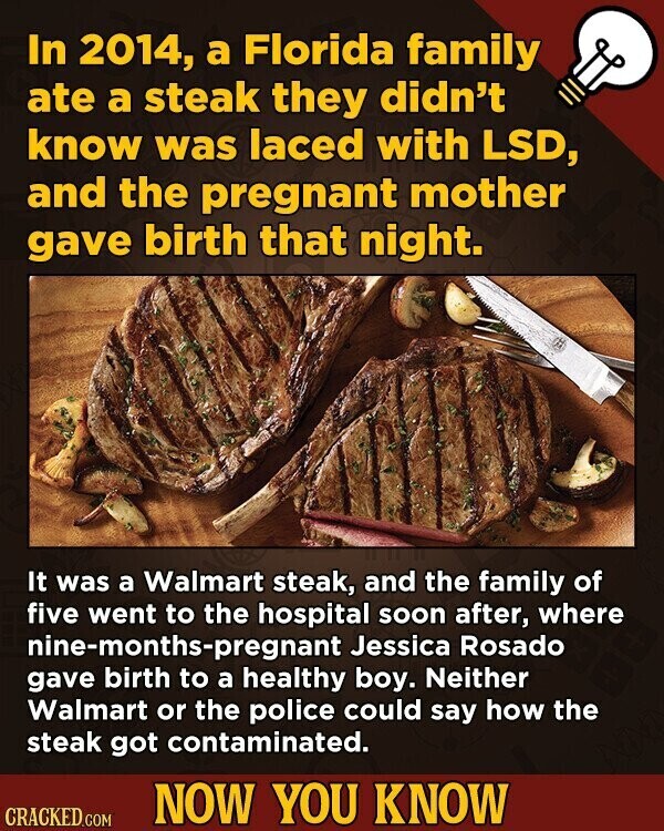 In 2014, a Florida family ate a steak they didn't know was laced with LSD, and the pregnant mother gave birth that night. It was a Walmart steak, and the family of five went to the hospital soon after, where nine-months-pregnant Jessica Rosado gave birth to a healthy boy. Neither Walmart or the police could say how the steak got contaminated. NOW YOU KNOW CRACKED.COM