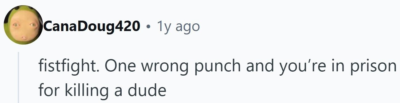 CanaDoug420 . 1y ago fistfight. One wrong punch and you're in prison for killing a dude