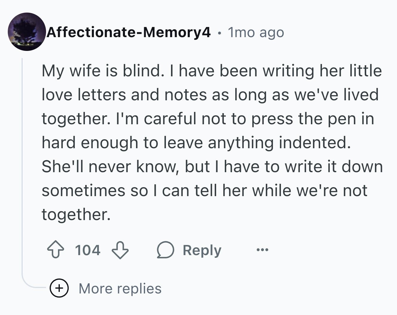 Affectionate-Memory4 1mo ago My wife is blind. I have been writing her little love letters and notes as long as we've lived together. I'm careful not to press the pen in hard enough to leave anything indented. She'll never know, but I have to write it down sometimes so I can tell her while we're not together. 104 Reply ... + More replies