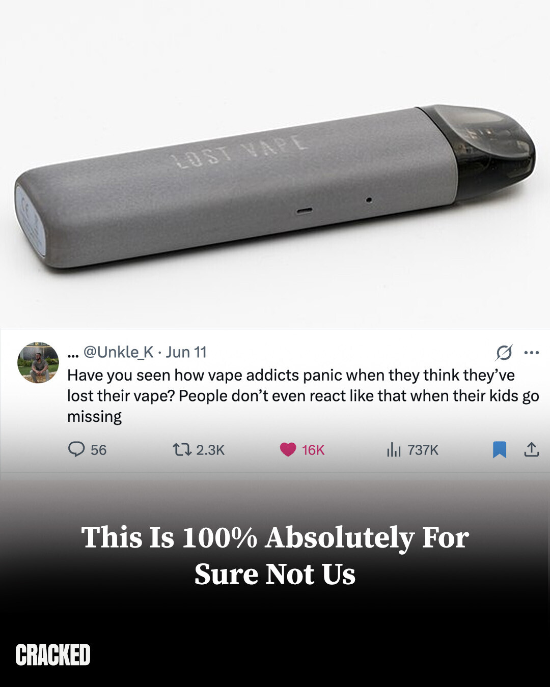 LOST VAPE ... @Unkle_K . Jun 11 G ... Have you seen how vape addicts panic when they think they've lost their vape? People don't even react like that when their kids go missing 56 2.3K 16K del 737K This Is 100% Absolutely For Sure Not Us CRACKED