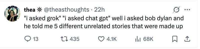 thea @theasthoughts . 2 22h ... i asked grok i asked chat gpt well i asked bob dylan and he told me 5 different unrelated stories that were made up 13 435 4.1K 68K